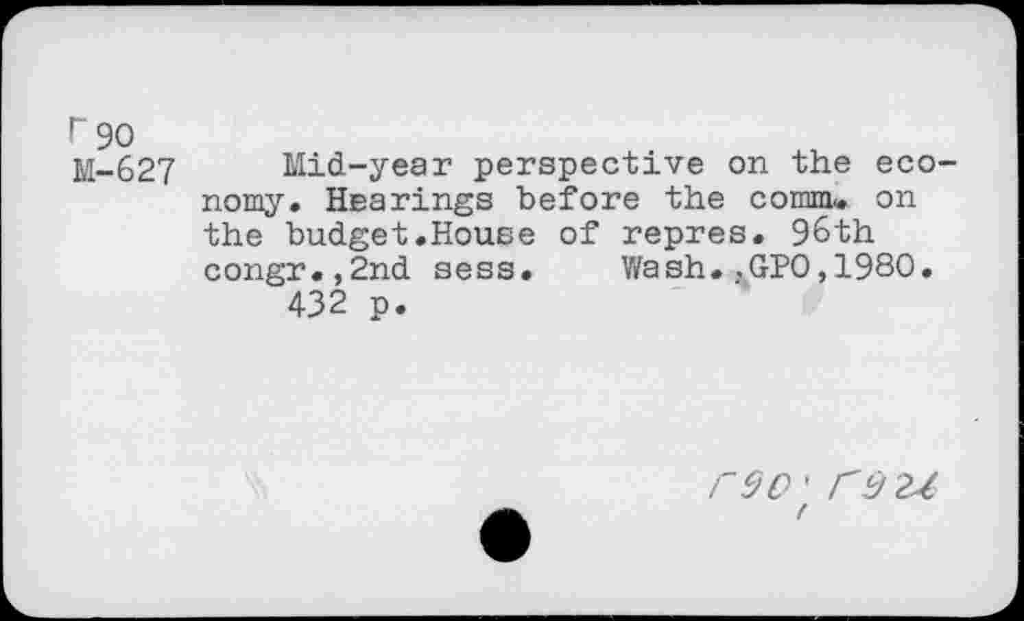 ﻿r 90
M-627 Mid-year perspective on the economy. Hearings before the comm« on the budget.House of repres. 96th congr.,2nd sess. Wash.?GPO,1980. 432 p.